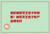 复配破壁灵芝孢子粉胶囊？破壁灵芝孢子粉产品哪家好