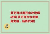 灵芝可以用开水冲泡吗功效(灵芝可开水泡提高免疫，新陈代谢)