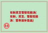 石斛灵芝雪梨花胶汤(石斛、灵芝、雪梨花胶汤：营养滋补佳品)