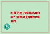吃灵芝孢子粉可以美白吗？佩恩灵芝嫩肤水怎么样