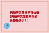 天蛟牌灵芝孢子粉价格(天蛟牌灵芝孢子粉的价格是多少？)