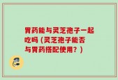 胃药能与灵芝孢子一起吃吗 (灵芝孢子能否与胃药搭配使用？)