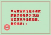 中元益宝灵芝孢子油软胶囊价格是多少(元益宝灵芝孢子油软胶囊，售价揭晓！)