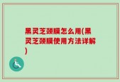 黑灵芝颈膜怎么用(黑灵芝颈膜使用方法详解)
