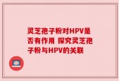 灵芝孢子粉对HPV是否有作用 探究灵芝孢子粉与HPV的关联