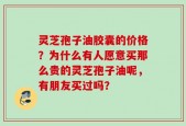 灵芝孢子油胶囊的价格？为什么有人愿意买那么贵的灵芝孢子油呢，有朋友买过吗？