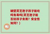 破壁灵芝孢子孩子能吃吗有毒吗(灵芝孢子能否给孩子食用？安全性如何？)