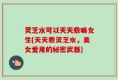 灵芝水可以天天敷嘛女生(天天敷灵芝水，美女爱用的秘密武器)