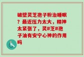 破壁灵芝孢子粉治睡眠？最近压力太大，精神太紧张了，灵#芝#孢子油有安宁心神的作用吗