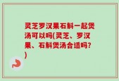 灵芝罗汉果石斛一起煲汤可以吗(灵芝、罗汉果、石斛煲汤合适吗？)