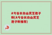 A兮谷长白山灵芝孢子粉(A兮谷长白山灵芝孢子粉推荐)