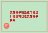 灵芝孢子粉治愈了癌症？癌症可以吃灵芝孢子粉吗