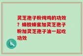 灵芝孢子粉炖鸡的功效？蜂胶蜂蜜加灵芝孢子粉加灵芝孢子油一起吃功效