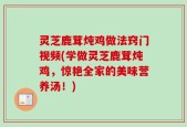 灵芝鹿茸炖鸡做法窍门视频(学做灵芝鹿茸炖鸡，惊艳全家的美味营养汤！)