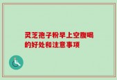 灵芝孢子粉早上空腹喝的好处和注意事项