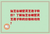 仙芝谷破壁灵芝孢子粉价？了解仙芝谷破壁灵芝孢子粉的价格和功效？