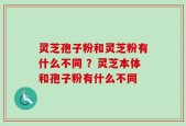 灵芝孢子粉和灵芝粉有什么不同 ？灵芝本体和孢子粉有什么不同