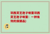 羽西灵芝孢子喷雾羽西灵芝孢子喷雾：一种有效的保健品)