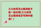 三七和灵芝口服液能不能一起吃呢(三七和灵芝口服液是否可同时服用？)