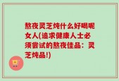 熬夜灵芝炖什么好喝呢女人(追求健康人士必须尝试的熬夜佳品：灵芝炖品!)