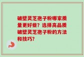 破壁灵芝孢子粉哪家质量更好些？选择高品质破壁灵芝孢子粉的方法和技巧？