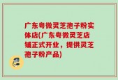 广东粤微灵芝孢子粉实体店(广东粤微灵芝店铺正式开业，提供灵芝孢子粉产品)