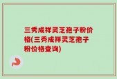 三秀成祥灵芝孢子粉价格(三秀成祥灵芝孢子粉价格查询)