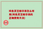 琦色灵芝精华液怎么样用(琦色灵芝精华液的正确使用方法)