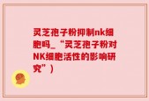 灵芝孢子粉抑制nk细胞吗_“灵芝孢子粉对NK细胞活性的影响研究”)