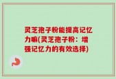 灵芝孢子粉能提高记忆力嘛(灵芝孢子粉：增强记忆力的有效选择)