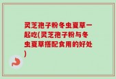 灵芝孢子粉冬虫夏草一起吃(灵芝孢子粉与冬虫夏草搭配食用的好处)