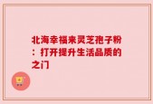北海幸福来灵芝孢子粉：打开提升生活品质的之门