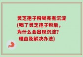 灵芝孢子粉喝完有沉淀(喝了灵芝孢子粉后，为什么会出现沉淀？  理由及解决办法)