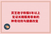 灵芝孢子粉服8年以上 见证长期服用带来的神奇功效与健康改变