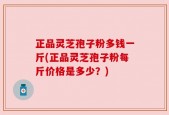 正品灵芝孢子粉多钱一斤(正品灵芝孢子粉每斤价格是多少？)