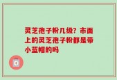 灵芝孢子粉几级？市面上的灵芝孢子粉都是带小蓝帽的吗