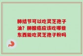 肺结节可以吃灵芝孢子油？肺腺癌应该吃哪些东西能吃灵芝孢子粉吗