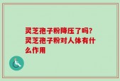灵芝孢子粉降压了吗？灵芝孢子粉对人体有什么作用