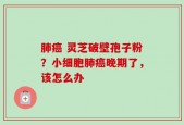 肺癌 灵芝破壁孢子粉？小细胞肺癌晚期了，该怎么办