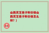 山西灵芝孢子粉价格山西灵芝孢子粉价格怎么样？)