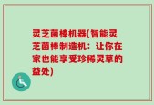 灵芝菌棒机器(智能灵芝菌棒制造机：让你在家也能享受珍稀灵草的益处)