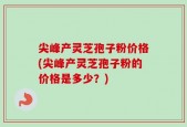 尖峰产灵芝孢子粉价格(尖峰产灵芝孢子粉的价格是多少？)