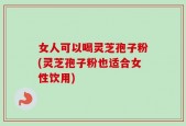 女人可以喝灵芝孢子粉(灵芝孢子粉也适合女性饮用)