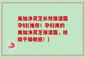 美加净灵芝长效保湿霜孕妇(推荐！孕妇用的美加净灵芝保湿霜，祛除干燥敏感！)