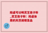 阳虚可以喝灵芝孢子粉_灵芝孢子粉：阳虚体质的天然调理圣品