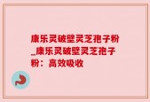 康乐灵破壁灵芝孢子粉_康乐灵破壁灵芝孢子粉：高效吸收