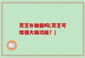 灵芝补脑髓吗(灵芝可增强大脑功能？)