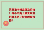 灵芝孢子粉品牌及价格？探寻市面上最受欢迎的灵芝孢子粉品牌和价格？