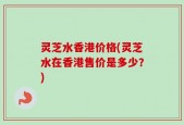 灵芝水香港价格(灵芝水在香港售价是多少？)
