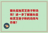 猴头菇加灵芝孢子粉功效？进一步了解猴头菇和灵芝孢子粉的功效与作用？
